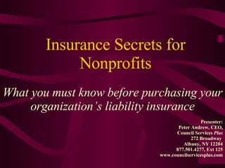 Insurance Secrets for Nonprofits What you must know before purchasing your organization’s liability insurance Presenter: Peter Andrew, CEO, Council Services  Plus 272 Broadway  Albany, NY 12204 877.501.4277, Ext 125 www.councilservicesplus.com 