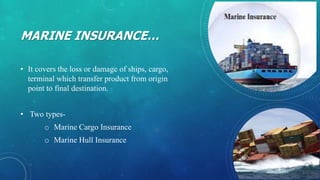 MARINE INSURANCE…
• It covers the loss or damage of ships, cargo,
terminal which transfer product from origin
point to final destination.
• Two types-
o Marine Cargo Insurance
o Marine Hull Insurance
 