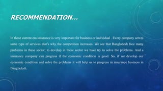 RECOMMENDATION…
In these current era insurance is very important for business or individual . Every company serves
same type of services that’s why the competition increases. We see that Bangladesh face many
problems in these sector; to develop in these sector we have try to solve the problems. And a
insurance company can progress if the economic condition is good. So, if we develop our
economic condition and solve the problems it will help us to progress in insurance business in
Bangladesh.
 