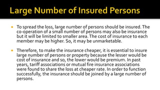  To spread the loss, large number of persons should be insured.The
co-operation of a small number of persons may also be insurance
but it will be limited to smaller area.The cost of insurance to each
member may be higher. So, it may be unmarketable.
 Therefore, to make the insurance cheaper, it is essential to insure
large number of persons or property because the lesser would be
cost of insurance and so, the lower would be premium. In past
years, tariff associations or mutual fire insurance associations
were found to share the loss at cheaper rate. In order to function
successfully, the insurance should be joined by a large number of
persons.
 