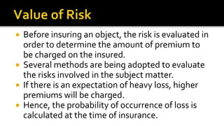  Before insuring an object, the risk is evaluated in
order to determine the amount of premium to
be charged on the insured.
 Several methods are being adopted to evaluate
the risks involved in the subject matter.
 If there is an expectation of heavy loss, higher
premiums will be charged.
 Hence, the probability of occurrence of loss is
calculated at the time of insurance.
 