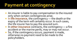  An insurer is liable to pay compensation to the insured
only when certain contingencies arise.
 In life insurance, the contingency — the death or the
expiry of the term will certainly occur. In such cases,
the life insurer has to pay the assured sum.
 In other insurance contracts, the contingency — a fire
accident or the marine perils, may or may not occur.
 So, if the contingency occurs, payment is made,
otherwise no payment need to be made to the
policyholders.
 