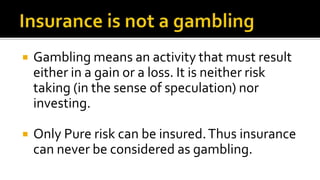  Gambling means an activity that must result
either in a gain or a loss. It is neither risk
taking (in the sense of speculation) nor
investing.
 Only Pure risk can be insured.Thus insurance
can never be considered as gambling.
 