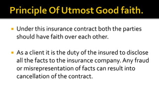  Under this insurance contract both the parties
should have faith over each other.
 As a client it is the duty of the insured to disclose
all the facts to the insurance company. Any fraud
or misrepresentation of facts can result into
cancellation of the contract.
 