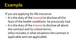 If you are applying for life insurance
 It is the duty of the Insured to disclose all the
facts of the health conditions he previously had.
 It is the duty of the Insurer to disclose all about
the contract and its critical terms.
(Also includes in what situations the contract is
applicable and not applicable)
 