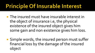  The insured must have insurable interest in
the object of insurance i.e, the physical
existence of the insured object gives him
some gain and non existence gives him loss.
 Simple words, the insured person must suffer
financial loss by the damage of the insured
object
 