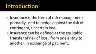  Insurance is the form of risk management
primarily used to hedge against the risk of
contingent, uncertain loss.
 Insurance can be defined as the equitable
transfer of risk of loss , from one entity to
another, in exchange of payment.
 