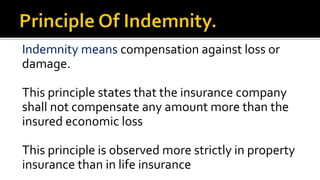Indemnity means compensation against loss or
damage.
This principle states that the insurance company
shall not compensate any amount more than the
insured economic loss
This principle is observed more strictly in property
insurance than in life insurance
 