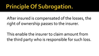 After insured is compensated of the losses, the
right of ownership passes to the insurer.
This enable the insurer to claim amount from
the third party who is responsible for such loss.
 