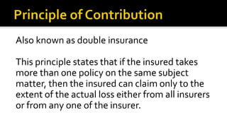 Also known as double insurance
This principle states that if the insured takes
more than one policy on the same subject
matter, then the insured can claim only to the
extent of the actual loss either from all insurers
or from any one of the insurer.
 