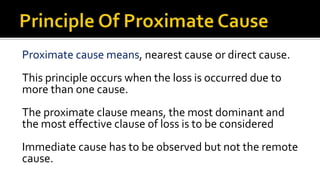 Proximate cause means, nearest cause or direct cause.
This principle occurs when the loss is occurred due to
more than one cause.
The proximate clause means, the most dominant and
the most effective clause of loss is to be considered
Immediate cause has to be observed but not the remote
cause.
 