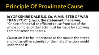 InYORKSHIRE DALE S.S. Co.V. MINISTER OF WAR
TRANSPORT (1942), the statement made was,
“Choice of the real or efficient cause from out of the
whole complex of the facts must be made by applying
commonsense standards.
Causation is to be understood as the man in the street,
and not as either scientist or the metaphysician would
understand it”
 