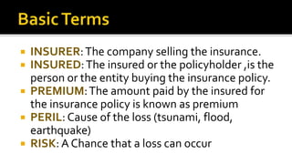  INSURER:The company selling the insurance.
 INSURED:The insured or the policyholder ,is the
person or the entity buying the insurance policy.
 PREMIUM:The amount paid by the insured for
the insurance policy is known as premium
 PERIL: Cause of the loss (tsunami, flood,
earthquake)
 RISK: A Chance that a loss can occur
 