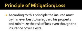  According to this principle the insured must
try his level best to safeguard his property
and minimize the risk of loss even though the
insurance cover exists.
 