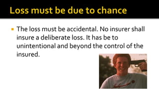  The loss must be accidental. No insurer shall
insure a deliberate loss. It has be to
unintentional and beyond the control of the
insured.
 