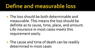  The loss should be both determinable and
measurable.This means the loss should be
definite as to cause, time, place, and amount.
Life insurance in most cases meets this
requirement easily.
 The cause and time of death can be readily
determined in most cases
 
