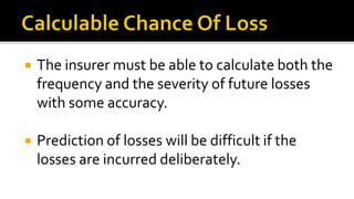  The insurer must be able to calculate both the
frequency and the severity of future losses
with some accuracy.
 Prediction of losses will be difficult if the
losses are incurred deliberately.
 
