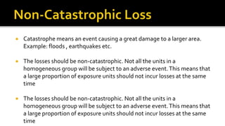  Catastrophe means an event causing a great damage to a larger area.
Example: floods , earthquakes etc.
 The losses should be non-catastrophic. Not all the units in a
homogeneous group will be subject to an adverse event.This means that
a large proportion of exposure units should not incur losses at the same
time
 The losses should be non-catastrophic. Not all the units in a
homogeneous group will be subject to an adverse event.This means that
a large proportion of exposure units should not incur losses at the same
time
 