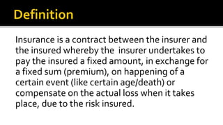 Insurance is a contract between the insurer and
the insured whereby the insurer undertakes to
pay the insured a fixed amount, in exchange for
a fixed sum (premium), on happening of a
certain event (like certain age/death) or
compensate on the actual loss when it takes
place, due to the risk insured.
 