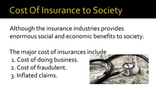 Although the insurance industries provides
enormous social and economic benefits to society.
The major cost of insurances include
1. Cost of doing business.
2. Cost of fraudulent.
3. Inflated claims.
 