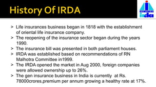 > Life insurances business began in 1818 with the establishment
of oriental life insurance company.
> The reopening of the insurance sector began during the years
1990.
> The insurance bill was presented in both parliament houses.
> IRDA was established based on recommendations of RN
Malhotra Committee in1999.
> The IRDA opened the market in Aug 2000, foreign companies
were allowed ownership up to 26%.
> The gen insurance business in India is currently at Rs.
78000crores,premium per annum growing a healthy rate at 17%.
 