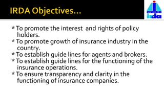 *To promote the interest and rights of policy
holders.
*To promote growth of insurance industry in the
country.
*To establish guide lines for agents and brokers.
*To establish guide lines for the functioning of the
insurance operations.
*To ensure transparency and clarity in the
functioning of insurance companies.
 