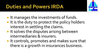  It manages the investments of funds.
 It is the duty to protect the policy holders
interest in settling the claims.
 It solves the disputes arising between
intermediaries & insurers.
 It controls, promotes and makes sure that
there is a growth in insurances business.
 