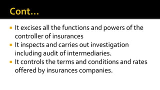  It excises all the functions and powers of the
controller of insurances
 It inspects and carries out investigation
including audit of intermediaries.
 It controls the terms and conditions and rates
offered by insurances companies.
 