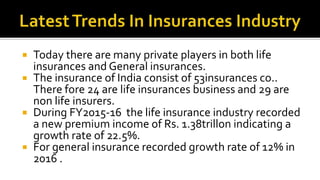  Today there are many private players in both life
insurances and General insurances.
 The insurance of India consist of 53insurances co..
There fore 24 are life insurances business and 29 are
non life insurers.
 During FY2015-16 the life insurance industry recorded
a new premium income of Rs. 1.38trillon indicating a
growth rate of 22.5%.
 For general insurance recorded growth rate of 12% in
2016 .
 