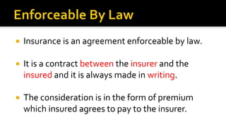  Insurance is an agreement enforceable by law.
 It is a contract between the insurer and the
insured and it is always made in writing.
 The consideration is in the form of premium
which insured agrees to pay to the insurer.
 