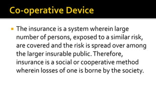  The insurance is a system wherein large
number of persons, exposed to a similar risk,
are covered and the risk is spread over among
the larger insurable public.Therefore,
insurance is a social or cooperative method
wherein losses of one is borne by the society.
 