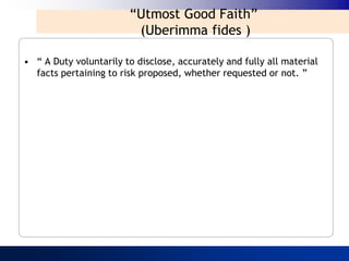 “Utmost Good Faith”
                         (Uberimma fides )

• “ A Duty voluntarily to disclose, accurately and fully all material
  facts pertaining to risk proposed, whether requested or not. ”
 