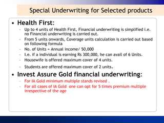 Special Underwriting for Selected products
• Health First:
  – Up to 4 units of Health First, Financial underwriting is simplified i.e.
    no Financial underwriting is carried out.
  – From 5 units onwards, Coverage units calculation is carried out based
    on following formula
  – No. of Units = Annual income/ 50,000
  – I.e. if a individual is earning Rs 300,000, he can avail of 6 Units.
  – Housewife is offered maximum cover of 4 units.
  – Students are offered maximum cover of 2 units.

• Invest Assure Gold financial underwriting:
  – For IA Gold minimum multiple stands revised .
  – For all cases of IA Gold one can opt for 5 times premium multiple
    irrespective of the age
 