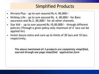 Simplified Products
• Nirvana Plus - up to sum assured Rs.4, 00,000/-
• Nirbhay Life - up to sum assured Rs. 4, 00,000/- for Banc
  assurance and Rs.2, 00,000/- for all other channels.
• Star Kid - up to sum assured Rs.10,00,000/- through different
  policies (Through a given policy only maximum of 4 lacs can be
  applied for)
• Invest Assure extra and care up to limits of 20 lacs and 10 lacs
  respectively.


      The above mentioned all 3 products are completely simplified,
      sourced through one page simplified application form
 