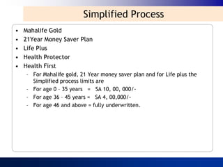 Simplified Process
•   Mahalife Gold
•   21Year Money Saver Plan
•   Life Plus
•   Health Protector
•   Health First
    – For Mahalife gold, 21 Year money saver plan and for Life plus the
      Simplified process limits are
    – For age 0 – 35 years = SA 10, 00, 000/-
    – For age 36 – 45 years = SA 4, 00,000/-
    – For age 46 and above = fully underwritten.
 