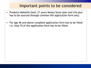 Important points to be considered
• Products Mahalife Gold, 21 years Money Saver plan and Life plus
  has to be sourced through common life application form only.

• For age 46 and above complete application form has to be filled
  i.e. step 10 of the application form has to be filled.
 