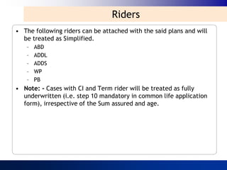 Riders
• The following riders can be attached with the said plans and will
  be treated as Simplified.
   –   ABD
   –   ADDL
   –   ADDS
   –   WP
   –   PB
• Note: - Cases with CI and Term rider will be treated as fully
  underwritten (i.e. step 10 mandatory in common life application
  form), irrespective of the Sum assured and age.
 