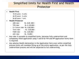 Simplified limits for Health First and Health
                            Protector
•   Health First
     –   18-45 years - 4 units
     –   46-55 years- 2 units
     –   56-60 years- 1 unit.
•   Health Protector
     –   ADB rider -       Rs. 8,00 ,000/-
     –   TPD rider         Rs. 8, 00,000/-
     –   CI/ Cancer rider -Rs. 8,00,000/-
     –   Term rider       - Rs. 4,00,000/-
     –   FADD rider     - Rs. 4,00,000/-
     –   AHC rider       - Rs. 10,000/-
•   Any rider if exceeds its simplified limits, becomes fully underwritten and
    completely filled application (step 7 and 8 for FIH and HP application form) form
    is required.
•   Any adverse Health declaration in the Application form even within simplified
    process limits will mandate filling up of the entire application, as per the fully
    underwritten process and will be subjected to full underwriting.
 