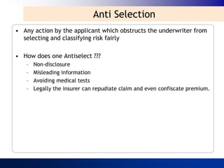 Anti Selection
• Any action by the applicant which obstructs the underwriter from
  selecting and classifying risk fairly

• How does one Antiselect ???
   –   Non-disclosure
   –   Misleading information
   –   Avoiding medical tests
   –   Legally the insurer can repudiate claim and even confiscate premium.
 