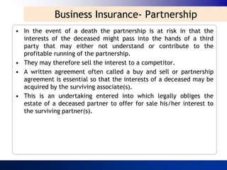 Business Insurance- Partnership
• In the event of a death the partnership is at risk in that the
  interests of the deceased might pass into the hands of a third
  party that may either not understand or contribute to the
  profitable running of the partnership.
• They may therefore sell the interest to a competitor.
• A written agreement often called a buy and sell or partnership
  agreement is essential so that the interests of a deceased may be
  acquired by the surviving associate(s).
• This is an undertaking entered into which legally obliges the
  estate of a deceased partner to offer for sale his/her interest to
  the surviving partner(s).
 