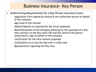 Business Insurance- Key Person
• Underwriting Requirements for a Key Person Insurance Cover:
   – Application Form signed by Insured & the authorized person on behalf
     of the company
   – Age proof of the Insured
   – Medical Reports as required for the Cover proposed
   – Board Resolution of the Company allowing for the purchase of a Key-
     man contract on the Key-man's life and the name of the person
     authorized to sign on behalf of the company
   – Justification for the Face Amount proposed
   – Justification as to why the Key-man is a Key-man
   – Questionnaire regarding the Key-man
 