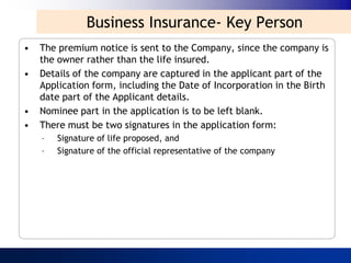 Business Insurance- Key Person
•   The premium notice is sent to the Company, since the company is
    the owner rather than the life insured.
•   Details of the company are captured in the applicant part of the
    Application form, including the Date of Incorporation in the Birth
    date part of the Applicant details.
•   Nominee part in the application is to be left blank.
•   There must be two signatures in the application form:
    –   Signature of life proposed, and
    –   Signature of the official representative of the company
 
