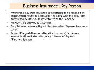 Business Insurance- Key Person
•   Whenever a Key Man insurance application is to be received an
    endorsement has to be also submitted along with the app. form
    duly signed by Official Representative of the Company.
•   No Riders are allowed to a Keyman.
•   Only Term Insurance policy will be offered for Key man Insurance
    cover.
•   As per IRDA guidelines, no alteration( increase) in the sum
    assured is allowed after the policy is issued of Key Man
    /Partnership cases.
 
