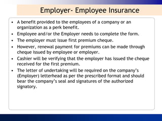 Employer- Employee Insurance
• A benefit provided to the employees of a company or an
  organization as a perk benefit.
• Employee and/or the Employer needs to complete the form.
• The employer must issue first premium cheque.
• However, renewal payment for premiums can be made through
  cheque issued by employee or employer.
• Cashier will be verifying that the employer has issued the cheque
  received for the first premium.
• The letter of undertaking will be required on the company‟s
  (Employer) letterhead as per the prescribed format and should
  bear the company‟s seal and signatures of the authorized
  signatory.
 