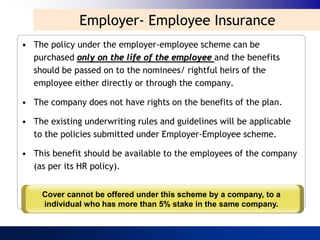 Employer- Employee Insurance
• The policy under the employer-employee scheme can be
  purchased only on the life of the employee and the benefits
  should be passed on to the nominees/ rightful heirs of the
  employee either directly or through the company.

• The company does not have rights on the benefits of the plan.

• The existing underwriting rules and guidelines will be applicable
  to the policies submitted under Employer-Employee scheme.

• This benefit should be available to the employees of the company
  (as per its HR policy).


     Cover cannot be offered under this scheme by a company, to a
     individual who has more than 5% stake in the same company.
 