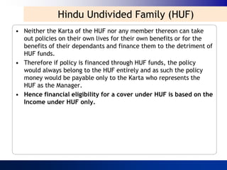 Hindu Undivided Family (HUF)
• Neither the Karta of the HUF nor any member thereon can take
  out policies on their own lives for their own benefits or for the
  benefits of their dependants and finance them to the detriment of
  HUF funds.
• Therefore if policy is financed through HUF funds, the policy
  would always belong to the HUF entirely and as such the policy
  money would be payable only to the Karta who represents the
  HUF as the Manager.
• Hence financial eligibility for a cover under HUF is based on the
  Income under HUF only.
 