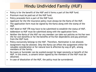 Hindu Undivided Family (HUF)
•   Policy is for the benefit of the HUF and it forms a part of the HUF fund.
•   Premium must be paid out of the HUF fund.
•   Policy proceeds form a part of the HUF fund.
•   Applicant for the life insurance policy must always be the Karta of the HUF.
•   The application form must be signed by the Karta along with the stamp of the
    HUF.
•   HUF deed or HUF ITR may have to be submitted to establish the status of HUF.
•   Addendum to HUF must be submitted along with the application form.
•   Neither the Karta of the HUF nor any member can take out policies on his/her own
    life for own benefits or for the benefits of his/her dependents and pay premium
    from the HUF fund.
•   Policy exclusively belongs to the HUF. Therefore, Nomination is not allowed.
•   Assignment may be allowed. Only the Karta can effect the assignment either for
    valuable consideration or for natural love & affection by way of gift, among
    members of the family.
•   No Loans or Surrender can be availed except for legal necessity or benefit of the
    HUF. In this event, a consent letter signed by the members of the HUF must be
    obtained.
•   In case of dissolution of the HUF, the policy must be surrendered.
 