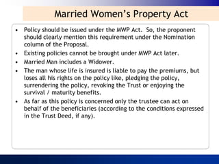 Married Women‟s Property Act
• Policy should be issued under the MWP Act. So, the proponent
  should clearly mention this requirement under the Nomination
  column of the Proposal.
• Existing policies cannot be brought under MWP Act later.
• Married Man includes a Widower.
• The man whose life is insured is liable to pay the premiums, but
  loses all his rights on the policy like, pledging the policy,
  surrendering the policy, revoking the Trust or enjoying the
  survival / maturity benefits.
• As far as this policy is concerned only the trustee can act on
  behalf of the beneficiaries (according to the conditions expressed
  in the Trust Deed, if any).
 