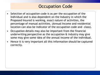 Occupation Code
• Selection of occupation code is as per the occupation of the
  Individual and is also dependent on the Industry in which the
  Proposed Insured is working, exact nature of activities, the
  percentage of manual activities. (Annual Income and residential
  location can also be indicator of the occupation code and class).
• Occupation details may also be important from the financial
  underwriting perspective as the occupation & industry may give
  some may give some idea of the annual income of the individual.
• Hence it is very important all this information should be captured
  correctly.
 