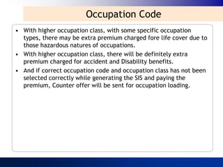 Occupation Code
• With higher occupation class, with some specific occupation
  types, there may be extra premium charged fore life cover due to
  those hazardous natures of occupations.
• With higher occupation class, there will be definitely extra
  premium charged for accident and Disability benefits.
• And if correct occupation code and occupation class has not been
  selected correctly while generating the SIS and paying the
  premium, Counter offer will be sent for occupation loading.
 